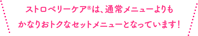ストロベリーケア®︎は、通常メニューよりもかなりおトクなセットメニューとなっています！